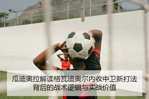 瓜迪奥拉解读格瓦迪奥尔内收中卫新打法背后的战术逻辑与实战价值