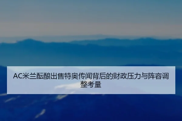 AC米兰酝酿出售特奥传闻背后的财政压力与阵容调整考量