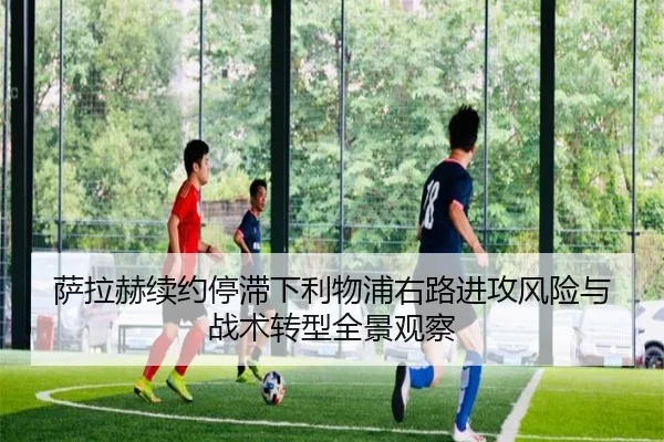 萨拉赫续约停滞下利物浦右路进攻风险与战术转型全景观察