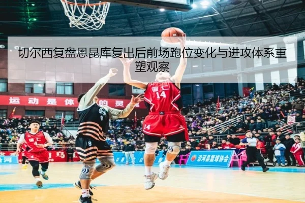 切尔西复盘恩昆库复出后前场跑位变化与进攻体系重塑观察