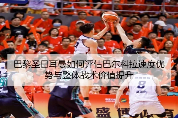 巴黎圣日耳曼如何评估巴尔科拉速度优势与整体战术价值提升