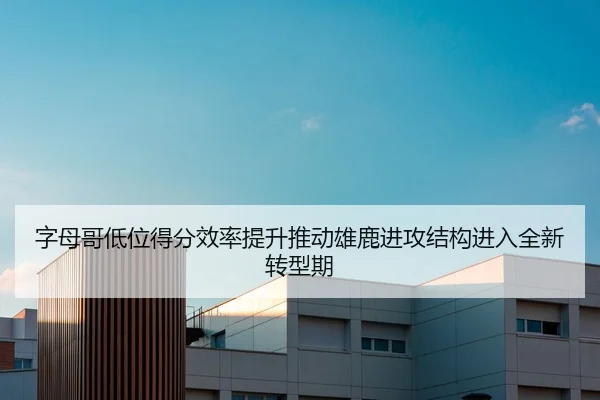 字母哥低位得分效率提升推动雄鹿进攻结构进入全新转型期